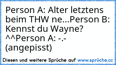 Person A: Alter letztens beim THW ne...
Person B: Kennst du Wayne? ^^
Person A: -.- (angepisst)