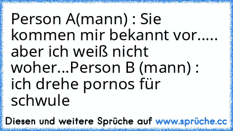 Person A(mann) : Sie kommen mir bekannt vor..... aber ich weiß nicht woher...
Person B (mann) : ich drehe pornos für schwule