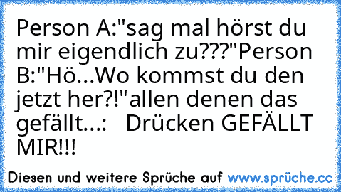 Person A:"sag mal hörst du mir eigendlich zu???"
Person B:"Hö...Wo kommst du den jetzt her?!"
allen denen das gefällt...:
   Drücken GEFÄLLT MIR!!!