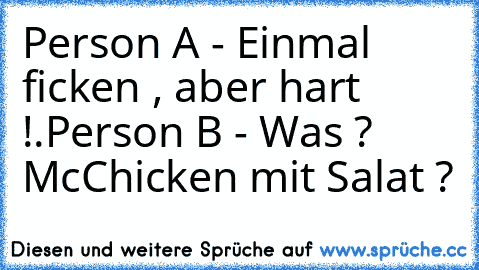 Person A - Einmal ficken , aber hart !.
Person B - Was ? McChicken mit Salat ?