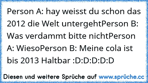 Person A: hay weisst du schon das 2012 die Welt untergeht
Person B: Was verdammt bitte nicht
Person A: Wieso
Person B: Meine cola ist bis 2013 Haltbar 
:D:D:D:D:D