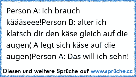 Person A: ich brauch käääseee!
Person B: alter ich klatsch dir den käse gleich auf die augen
( A legt sich käse auf die augen)
Person A: Das will ich sehn!