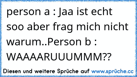 person a : Jaa ist echt soo aber frag mich nicht warum..Person b : WAAAARUUUMMM??