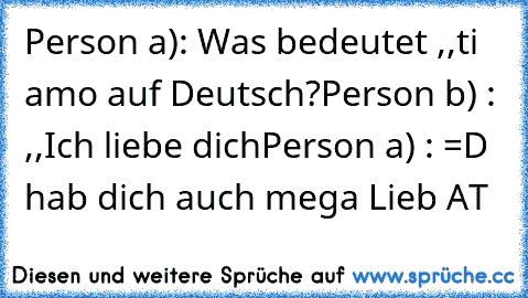 Person a): Was bedeutet ,,ti amo´´ auf Deutsch?
Person b) : ,,Ich liebe dich´´
Person a) : =D hab dich auch mega Lieb 
AT