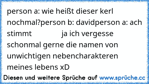 person a: wie heißt dieser kerl nochmal?
person b: david
person a: ach stimmt
                ja ich vergesse schonmal gerne die namen von unwichtigen nebencharakteren meines lebens xD