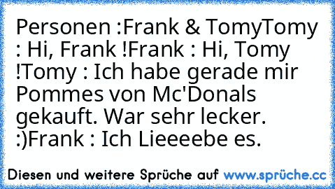 Personen :
Frank & Tomy
Tomy : Hi, Frank !
Frank : Hi, Tomy !
Tomy : Ich habe gerade mir Pommes von Mc'Donals gekauft. War sehr lecker. :)
Frank : Ich Lieeeebe es.