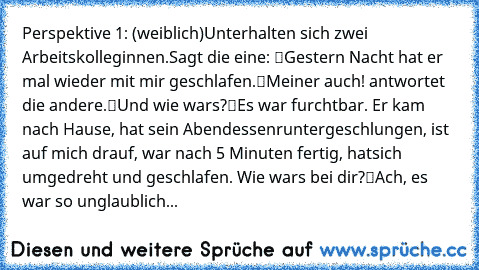 Perspektive 1: (weiblich)
Unterhalten sich zwei Arbeitskolleginnen.
Sagt die eine: “Gestern Nacht hat er mal wieder mit mir geschlafen.”
“Meiner auch!” antwortet die andere.
“Und wie war’s?”
“Es war furchtbar. Er kam nach Hause, hat sein Abendessen
runtergeschlungen, ist auf mich drauf, war nach 5 Minuten fertig, hat
sich umgedreht und geschlafen. Wie war’s bei dir?”
“Ach, es war so unglaublich...