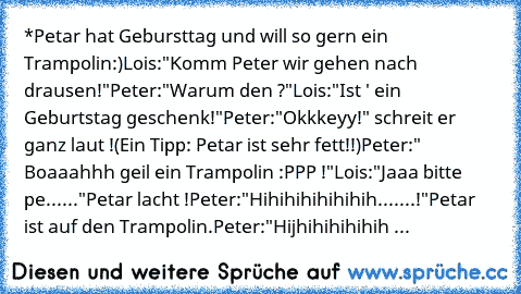 *Petar hat Gebursttag und will so gern ein Trampolin:)
Lois:"Komm Peter wir gehen nach drausen!"
Peter:"Warum den ?"
Lois:"Ist ' ein Geburtstag geschenk!"
Peter:"Okkkeyy!" schreit er ganz laut !
(Ein Tipp: Petar ist sehr fett!!)
Peter:" Boaaahhh geil ein Trampolin :PPP !"
Lois:"Jaaa bitte pe......"
Petar lacht !
Peter:"Hihihihihihihih.......!"
Petar ist auf den Trampolin.
Peter:"Hijhihihihihih Tra...