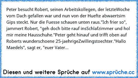 Peter besucht Robert, seinen Arbeitskollegen, der letzte
Woche vom Dach gefallen war und nun von der Huefte abwaerts
im Gips steckt. Nur die Fuesse schauen unten raus.
"Ich frier so", jammert Robert, "geh doch bitte rauf ins
Schlafzimmer und hol mir meine Hausschuhe."
Peter geht hinauf und trifft oben auf Roberts wunderschoene 25-jaehrige
Zwillingstoechter.
"Hallo Maedels", sagt er, "euer Vater...