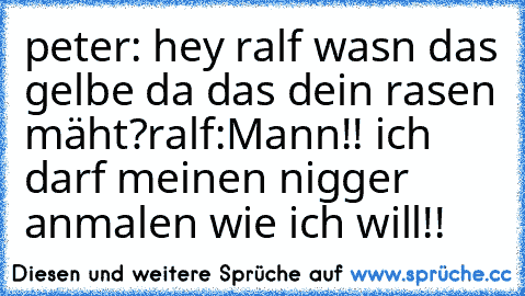 peter: hey ralf wasn das gelbe da das dein rasen mäht?
ralf:Mann!! ich darf meinen nigger anmalen wie ich will!!