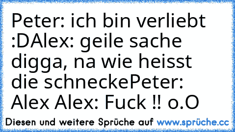 Peter: ich bin verliebt :D
Alex: geile sache digga, na wie heisst die schnecke
Peter: Alex ♥
Alex: Fuck !! o.O