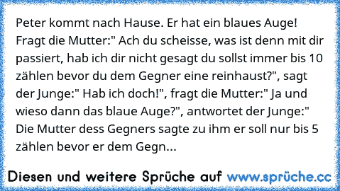 Peter kommt nach Hause. Er hat ein blaues Auge! Fragt die Mutter:" Ach du scheisse, was ist denn mit dir passiert, hab ich dir nicht gesagt du sollst immer bis 10 zählen bevor du dem Gegner eine reinhaust?", sagt der Junge:" Hab ich doch!", fragt die Mutter:" Ja und wieso dann das blaue Auge?", antwortet der Junge:" Die Mutter dess Gegners sagte zu ihm er soll nur bis 5 zählen bevor er dem Gegn...