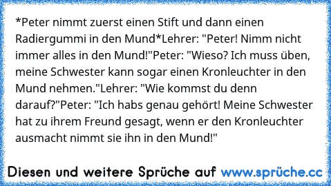 *Peter nimmt zuerst einen Stift und dann einen Radiergummi in den Mund*
Lehrer: "Peter! Nimm nicht immer alles in den Mund!"
Peter: "Wieso? Ich muss üben, meine Schwester kann sogar einen Kronleuchter in den Mund nehmen."
Lehrer: "Wie kommst du denn darauf?"
Peter: "Ich habs genau gehört! Meine Schwester hat zu ihrem Freund gesagt, wenn er den Kronleuchter ausmacht nimmt sie ihn in den Mund!"