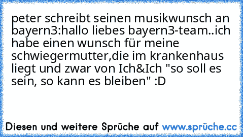 peter schreibt seinen musikwunsch an bayern3:
hallo liebes bayern3-team..ich habe einen wunsch für meine schwiegermutter,die im krankenhaus liegt und zwar von Ich&Ich "so soll es sein, so kann es bleiben" :D