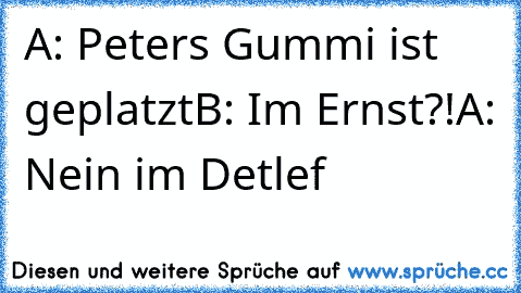 A: Peters Gummi ist geplatzt
B: Im Ernst?!
A: Nein im Detlef