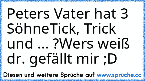 Peters Vater hat 3 Söhne
Tick, Trick und ... ?
Wers weiß dr. gefällt mir ;D