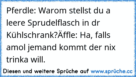 Pferdle: Warom stellst du a leere Sprudelflasch in dr Kühlschrank?
Äffle: Ha, falls amol jemand kommt der nix trinka will.