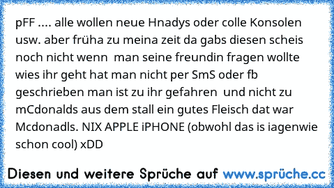 pFF .... alle wollen neue Hnadys oder colle Konsolen usw. aber früha zu meina zeit da gabs diesen scheis noch nicht wenn  man seine freundin fragen wollte wies ihr geht hat man nicht per SmS oder fb geschrieben man ist zu ihr gefahren  und nicht zu mCdonalds aus dem stall ein gutes Fleisch dat war Mcdonadls. NIX APPLE iPHONE (obwohl das is iagenwie schon cool) xDD