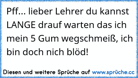 Pff... lieber Lehrer du kannst LANGE drauf warten das ich mein 5 Gum wegschmeiß, ich bin doch nich blöd!