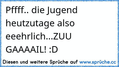 Pffff.. die Jugend heutzutage also eeehrlich...ZUU GAAAAIL! :D