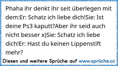 Phaha ihr denkt ihr seit überlegen mit dem:
Er: Schatz ich liebe dich!
Sie: Ist deine Ps3 kaputt?
Aber ihr seid auch nicht besser x)
Sie: Schatz ich liebe dich!
Er: Hast du keinen Lippenstift mehr?