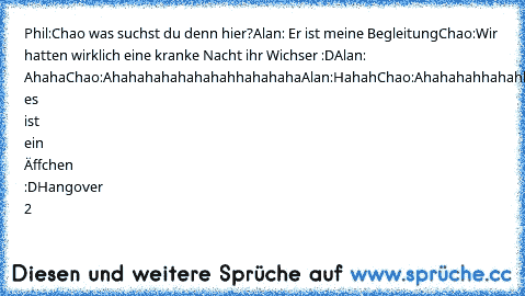 Phil:Chao was suchst du denn hier?
Alan: Er ist meine Begleitung
Chao:Wir hatten wirklich eine kranke Nacht ihr Wichser :D
Alan: Ahaha
Chao:Ahahahahahahahahhahahaha
Alan:Hahah
Chao:Ahahahahhahahhahahahahhahahahhahaha
alan:->Oh es ist ein Äffchen :D
Hangover 2