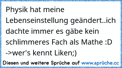 Physik hat meine Lebenseinstellung geändert..ich dachte immer es gäbe kein schlimmeres Fach als Mathe :D ->wer's kennt Liken;)