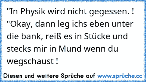 "In Physik wird nicht gegessen. ! "
Okay, dann leg ichs eben unter die bank, reiß es in Stücke und stecks mir in Mund wenn du wegschaust !