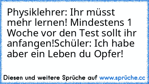 Physiklehrer: Ihr müsst mehr lernen! Mindestens 1 Woche vor den Test sollt ihr anfangen!
Schüler: Ich habe aber ein Leben du Opfer!