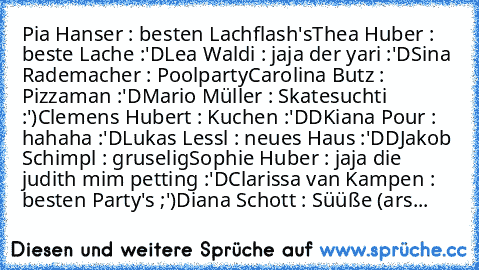 Pia Hanser : besten Lachflash's
Thea Huber : beste Lache :'D
Lea Waldi : jaja der yari :'D
Sina Rademacher : Poolparty
Carolina Butz : Pizzaman :'D
Mario Müller : Skatesuchti :')
Clemens Hubert : Kuchen :'DD
Kiana Pour : hahaha :'D
Lukas Lessl : neues Haus :'DD
Jakob Schimpl : gruselig
Sophie Huber : jaja die judith mim petting :'D
Clarissa van Kampen : besten Party's ;')
Diana Schott : Süüße (...