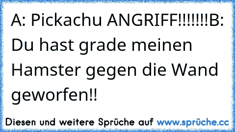 A: Pickachu ANGRIFF!!!!!!!
B: Du hast grade meinen Hamster gegen die Wand geworfen!!