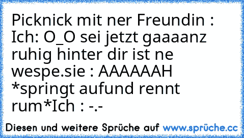 Picknick mit ner Freundin : 
Ich: O_O sei jetzt gaaaanz ruhig hinter dir ist ne wespe.
sie : AAAAAAH *springt aufund rennt rum*
Ich : -.-