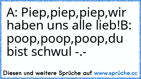 A: Piep,piep,piep,wir haben uns alle lieb!
B: poop,poop,poop,du bist schwul -.-