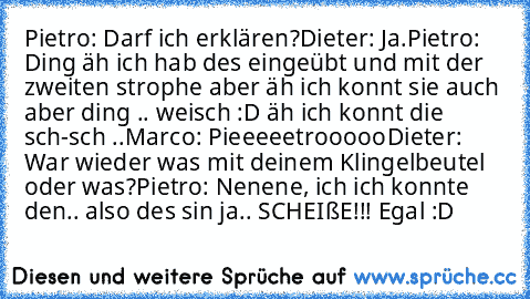 Pietro: Darf ich erklären?
Dieter: Ja.
Pietro: Ding äh ich hab des eingeübt und mit der zweiten strophe aber äh ich konnt sie auch aber ding .. weisch :D äh ich konnt die sch-sch ..
Marco: Pieeeeetrooooo
Dieter: War wieder was mit deinem Klingelbeutel oder was?
Pietro: Nenene, ich ich konnte den.. also des sin ja.. SCHEIßE!!! Egal :D