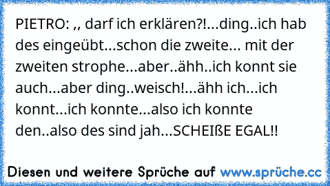 PIETRO: ,, darf ich erklären?!...ding..ich hab des eingeübt...schon die zweite... mit der zweiten strophe...aber..ähh..ich konnt sie auch...aber ding..weisch!...ähh ich...ich konnt...ich konnte...also ich konnte den..also des sind jah...SCHEIßE EGAL!!