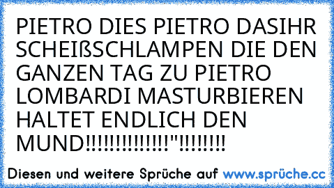 PIETRO DIES PIETRO DAS
IHR SCHEIßSCHLAMPEN DIE DEN GANZEN TAG ZU PIETRO LOMBARDI MASTURBIEREN HALTET ENDLICH DEN MUND!!!!!!!!!!!!!!"!!!!!!!!