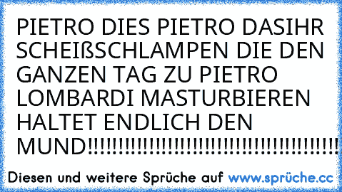 PIETRO DIES PIETRO DAS
IHR SCHEIßSCHLAMPEN DIE DEN GANZEN TAG ZU PIETRO LOMBARDI MASTURBIEREN HALTET ENDLICH DEN MUND!!!!!!!!!!!!!!!!!!!!!!!!!!!!!!!!!!!!!!!!!!!!!!!!!!!!!!!!!!!!!!!!!!!!!!!!!!!!!!!!!!!!!!!!!!!!!!!!!!!!!!