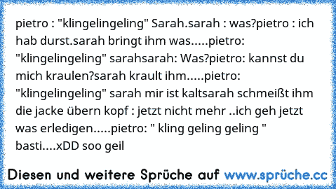 pietro : "klingelingeling" Sarah.
sarah : was?
pietro : ich hab durst.
sarah bringt ihm was
.....
pietro: "klingelingeling" sarah
sarah: Was?
pietro: kannst du mich kraulen?
sarah krault ihm.
....
pietro: "klingelingeling" sarah mir ist kalt
sarah schmeißt ihm die jacke übern kopf : jetzt nicht mehr ..ich geh jetzt was erledigen.
....
pietro: " kling geling geling " basti
....
xDD soo geil