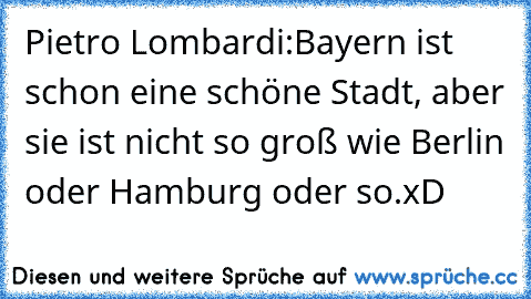 Pietro Lombardi:
Bayern ist schon eine schöne Stadt, aber sie ist nicht so groß wie Berlin oder Hamburg oder so.
xD