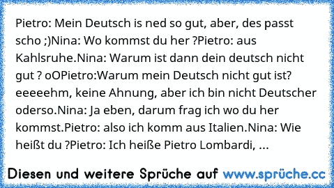 Pietro: Mein Deutsch is ned so gut, aber, des passt scho ;)
Nina: Wo kommst du her ?
Pietro: aus Kahlsruhe.
Nina: Warum ist dann dein deutsch nicht gut ? oO
Pietro:Warum mein Deutsch nicht gut ist? eeeeehm, keine Ahnung, aber ich bin nicht Deutscher oderso.
Nina: Ja eben, darum frag ich wo du her kommst.
Pietro: also ich komm aus Italien.
Nina: Wie heißt du ?
Pietro: Ich heiße Pietro Lombardi, ...