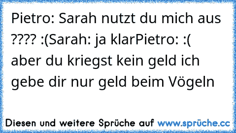 Pietro: Sarah nutzt du mich aus ???? :(
Sarah: ja klar
Pietro: :( aber du kriegst kein geld ich gebe dir nur geld beim Vögeln