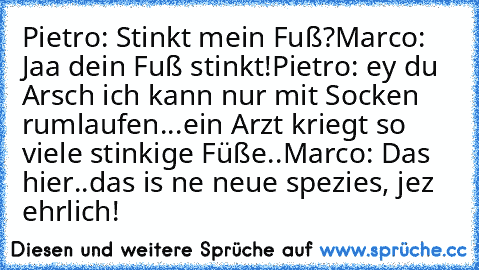 Pietro: Stinkt mein Fuß?
Marco: Jaa dein Fuß stinkt!
Pietro: ey du Arsch ich kann nur mit Socken rumlaufen...ein Arzt kriegt so viele stinkige Füße..
Marco: Das hier..das is ne neue spezies, jez ehrlich!