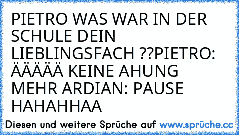 PIETRO WAS WAR IN DER SCHULE DEIN LIEBLINGSFACH ??
PIETRO: ÄÄÄÄÄ KEINE AHUNG MEHR 
ARDIAN: PAUSE HAHAHHAA