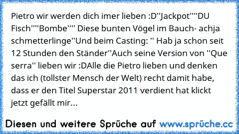 Pietro wir werden dich imer lieben :D
''Jackpot''
''DU Fisch''
''Bombe''
'' Diese bunten Vögel im Bauch- achja schmetterlinge''
Und beim Casting: '' Hab ja schon seit 12 Stunden den Ständer''
Auch seine Version von ''Que serra'' lieben wir :D
Alle die Pietro lieben und denken das ich (tollster Mensch der Welt) recht damit habe, dass er den Titel Superstar 2011 verdient hat klickt jetzt gefällt ...