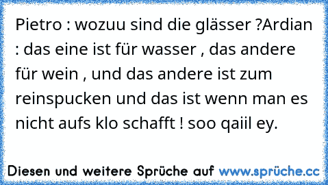 Pietro : wozuu sind die glässer ?
Ardian : das eine ist für wasser , das andere für wein , und das andere ist zum reinspucken und das ist wenn man es nicht aufs klo schafft ! 
soo qaiil ey.