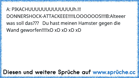 A: PIKACHUUUUUUUUUUUUUh.!!! DONNERSHOCK-ATTACKEEE!!!!!
LOOOOOOS!!!!
B:Alteeer was soll das???
   Du hast meinen Hamster gegen die Wand geworfen!!!!!
xD xD xD xD xD