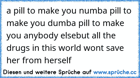 a pill to make you numb
a pill to make you dumb
a pill to make you anybody else
but all the drugs in this world won´t save her from herself