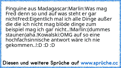 Pinguine aus Madagascar:
Marlin:Was mag Fred denn so und auf was steht er gar nicht
Fred:Eigentlich mal ich alle Dinge außer die die ich nicht mag blöde dinge zum beispiel mag ich gar nicht..!
Marlin:(dummes staunen)aha.!
Kowalski:OMG auf so eine hochfachsinnische antwort wäre ich nie gekommen..!
:D :D :D