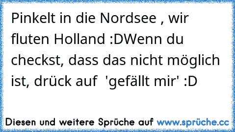 Pinkelt in die Nordsee , wir fluten Holland :D
Wenn du checkst, dass das nicht möglich ist, drück auf  'gefällt mir' :D