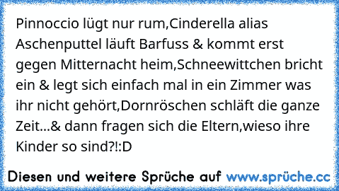 Pinnoccio lügt nur rum,
Cinderella alias Aschenputtel läuft Barfuss & kommt erst gegen Mitternacht heim,
Schneewittchen bricht ein & legt sich einfach mal in ein Zimmer was ihr nicht gehört,
Dornröschen schläft die ganze Zeit...
& dann fragen sich die Eltern,wieso ihre Kinder so sind?!
:D